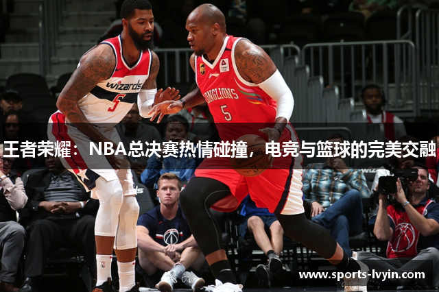 王者荣耀：NBA总决赛热情碰撞，电竞与篮球的完美交融