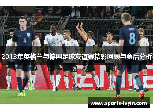 2013年英格兰与德国足球友谊赛精彩回顾与赛后分析